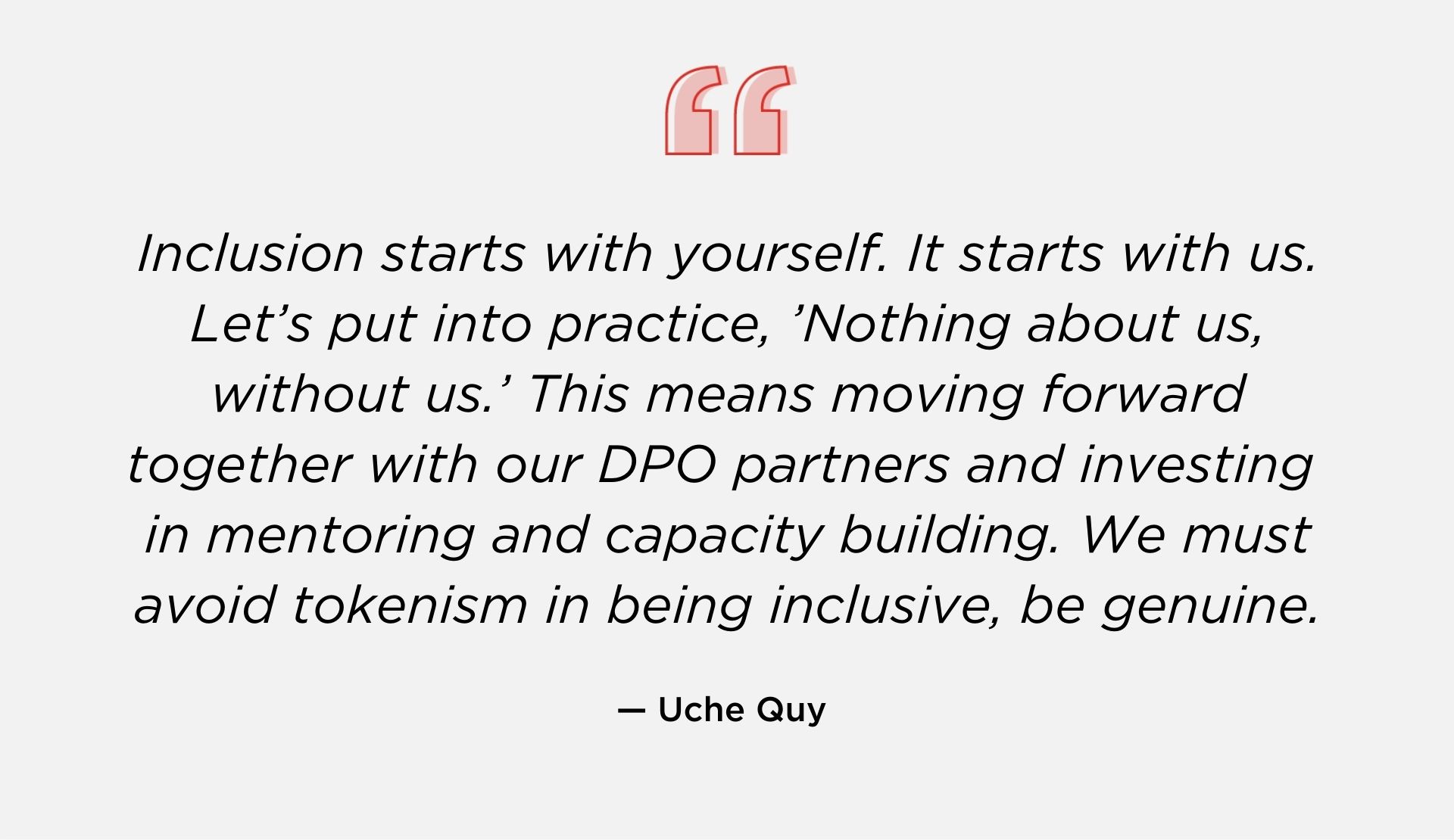 “Inclusion starts with yourself. It starts with us. Let’s put into practice, ’Nothing about us, without us.’ This means moving forward together with our DPO partners and investing in mentoring and capacity building. We must avoid tokenism in being inclusive, be genuine.” – Uche Quy - August 2021