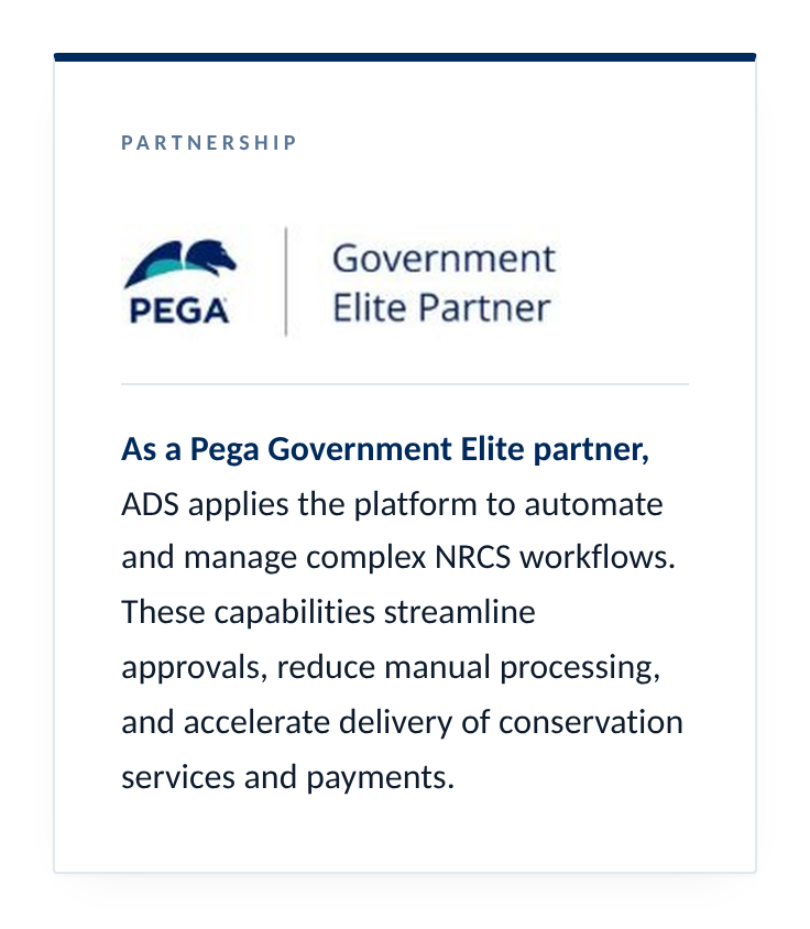 As a Pega Government Elite partner, ADS applies the platform to automate and manage complex NRCS workflows. These capabilities streamline approvals, reduce manual processing, and accelerate delivery of conservation services and payments.